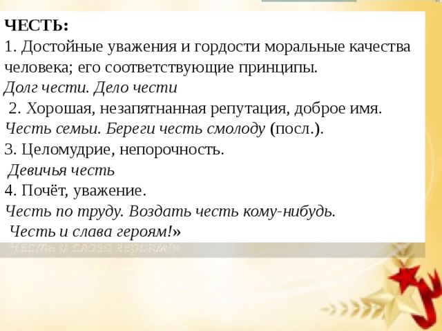 ЧЕСТЬ: 1. Достойные уважения и гордости моральные качества человека; его соответствующие принципы.  Долг чести. Дело чести    2. Хорошая, незапятнанная репутация, доброе имя.  Честь семьи. Береги честь смолоду  (посл.).  3. Целомудрие, непорочность.   Девичья честь   4. Почёт, уважение.  Честь по труду. Воздать честь кому-нибудь.  Честь и слава героям! » 