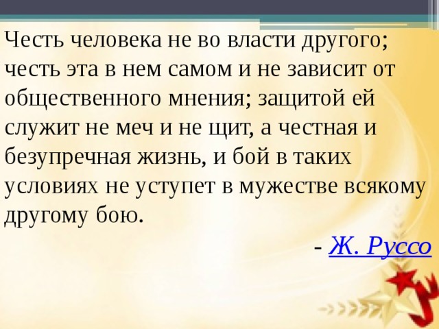 Честь человека не во власти другого; честь эта в нем самом и не зависит от общественного мнения; защитой ей служит не меч и не щит, а честная и безупречная жизнь, и бой в таких условиях не уступет в мужестве всякому другому бою.  -  Ж. Руссо 