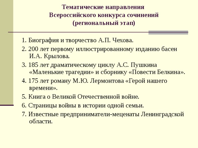 Тематические направления  Всероссийского конкурса сочинений  (региональный этап)   1.​ Биография и творчество А.П. Чехова. 2.​ 200 лет первому иллюстрированному изданию басен И.А. Крылова. 3.​ 185 лет драматическому циклу А.С. Пушкина «Маленькие трагедии» и сборнику «Повести Белкина». 4.​ 175 лет роману М.Ю. Лермонтова «Герой нашего времени». 5.​ Книга о Великой Отечественной войне. 6.​ Страницы войны в истории одной семьи. 7.​ Известные предприниматели-меценаты Ленинградской области. 