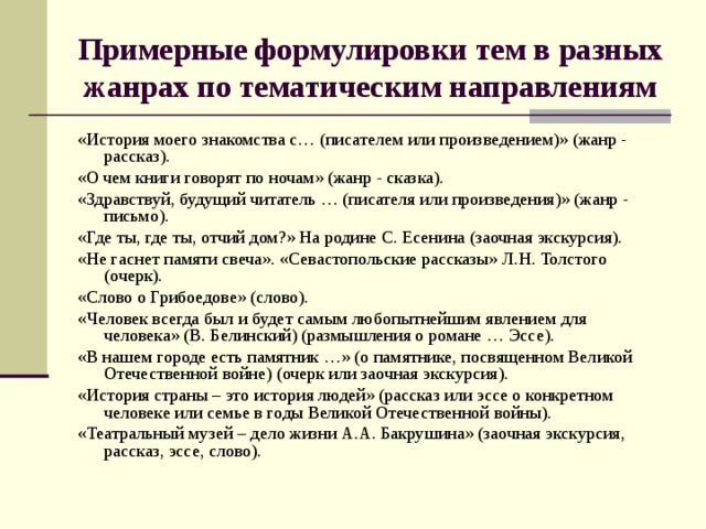 Примерные формулировки тем в разных жанрах по тематическим направлениям «История моего знакомства с… (писателем или произведением)» (жанр - рассказ). «О чем книги говорят по ночам» (жанр - сказка). «Здравствуй, будущий читатель … (писателя или произведения)» (жанр - письмо). «Где ты, где ты, отчий дом?» На родине С. Есенина (заочная экскурсия). «Не гаснет памяти свеча». «Севастопольские рассказы» Л.Н. Толстого (очерк). «Слово о Грибоедове» (слово). «Человек всегда был и будет самым любопытнейшим явлением для человека» (В. Белинский) (размышления о романе … Эссе). «В нашем городе есть памятник …» (о памятнике, посвященном Великой Отечественной войне) (очерк или заочная экскурсия). «История страны – это история людей» (рассказ или эссе о конкретном человеке или семье в годы Великой Отечественной войны). «Театральный музей – дело жизни А.А. Бакрушина» (заочная экскурсия, рассказ, эссе, слово). 