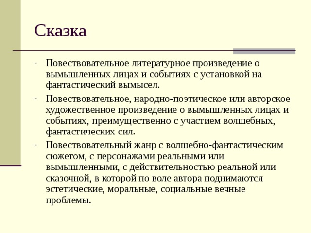 Повествовательное литературное произведение о вымышленных лицах и событиях с установкой на фантастический вымысел. Повествовательное, народно-поэтическое или авторское художественное произведение о вымышленных лицах и событиях, преимущественно с участием волшебных, фантастических сил. Повествовательный жанр с волшебно-фантастическим сюжетом, с персонажами реальными или вымышленными, с действительностью реальной или сказочной, в которой по воле автора поднимаются эстетические, моральные, социальные вечные проблемы.  