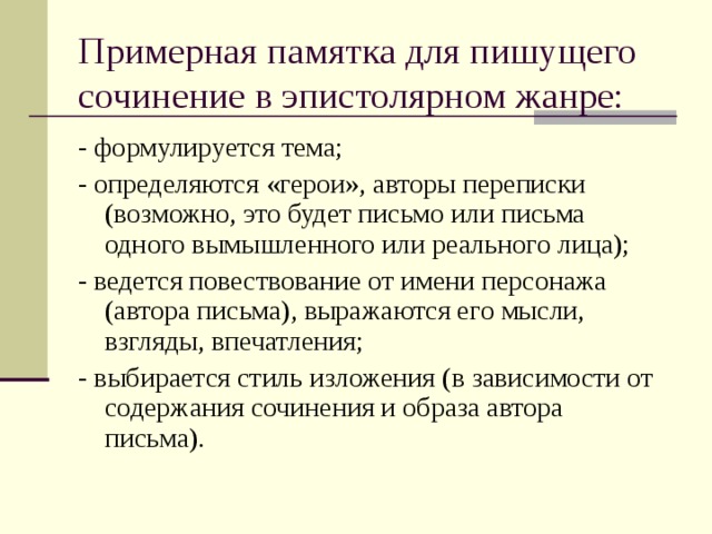 Примерная памятка для пишущего сочинение в эпистолярном жанре:    - формулируется тема;  - определяются «герои», авторы переписки (возможно, это будет письмо или письма одного вымышленного или реального лица);  - ведется повествование от имени персонажа (автора письма), выражаются его мысли, взгляды, впечатления;  - выбирается стиль изложения (в зависимости от содержания сочинения и образа автора письма). 