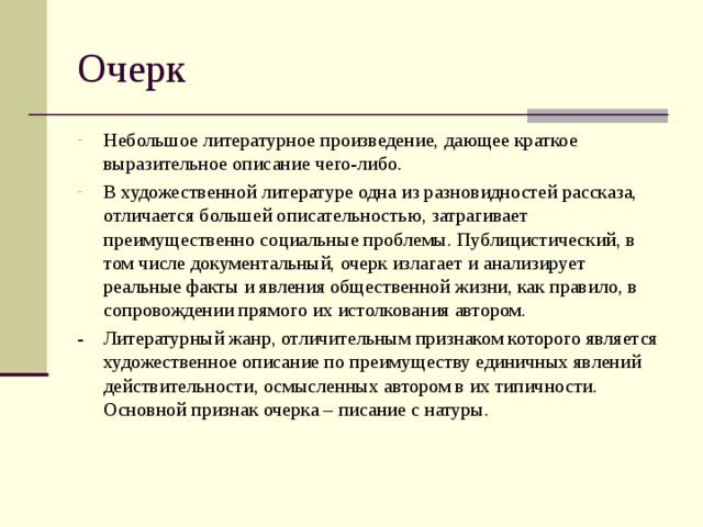 Небольшое литературное произведение, дающее краткое выразительное описание чего-либо. В художественной литературе одна из разновидностей рассказа, отличается большей описательностью, затрагивает преимущественно социальные проблемы. Публицистический, в том числе документальный, очерк излагает и анализирует реальные факты и явления общественной жизни, как правило, в сопровождении прямого их истолкования автором. - Литературный жанр, отличительным признаком которого является художественное описание по преимуществу единичных явлений действительности, осмысленных автором в их типичности. Основной признак очерка – писание с натуры. 