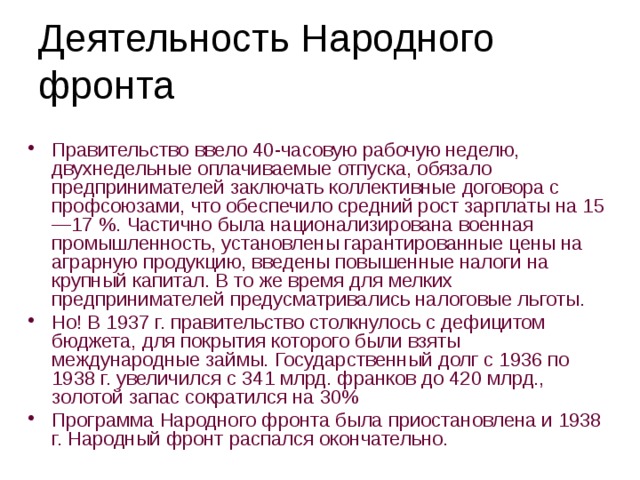 Деятельность Народного  фронта Правительство ввело 40-часовую рабочую неделю, двухнедельные оплачиваемые отпуска, обязало предпринимателей заключать коллективные договора с профсоюзами, что обеспечило средний рост зарплаты на 15—17 %. Частично была национализирована военная промышленность, установлены гарантированные цены на аграрную продукцию, введены повышенные налоги на крупный капитал. В то же время для мелких предпринимателей предусматривались налоговые льготы. Но! В 1937 г. правительство столкнулось с дефицитом бюджета, для покрытия которого были взяты международные займы. Государственный долг с 1936 по 1938 г. увеличился с 341 млрд. франков до 420 млрд., золотой запас сократился на 30% Программа Народного фронта была приостановлена и 1938 г. Народный фронт распался окончательно. 