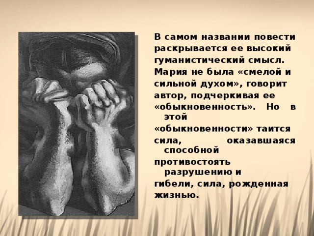 В самом названии повести раскрывается ее высокий гуманистический смысл. Мария не была «смелой и сильной духом», говорит автор, подчеркивая ее «обыкновенность». Но в этой «обыкновенности» таится сила, оказавшаяся способной противостоять разрушению и гибели, сила, рожденная жизнью. 