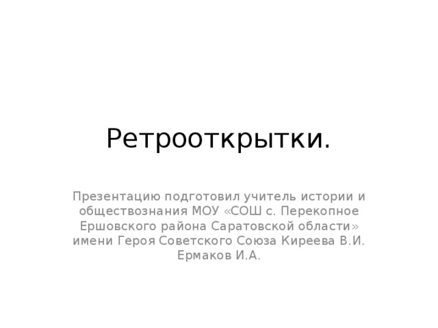 Ретрооткрытки. Презентацию подготовил учитель истории и обществознания МОУ «СОШ с. Перекопное Ершовского района Саратовской области» имени Героя Советского Союза Киреева В.И. Ермаков И.А. 