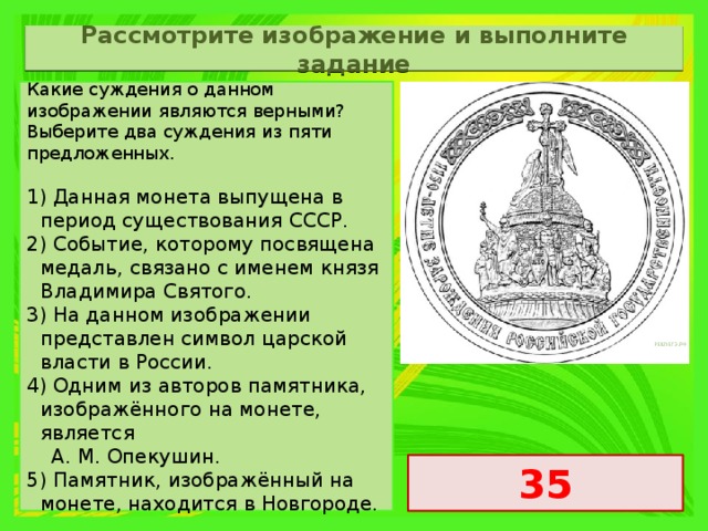 Рассмотрите изображение и выполните задание Какие суждения о данном изображении являются верными? Выберите два суждения из пяти предложенных.   1) Данная монета выпущена в период существования СССР. 2) Событие, которому посвящена медаль, связано с именем князя Владимира Святого. 3) На данном изображении представлен символ царской власти в России. 4) Одним из авторов памятника, изображённого на монете, является  A. M. Опекушин. 5) Памятник, изображённый на монете, находится в Новгороде. 35 