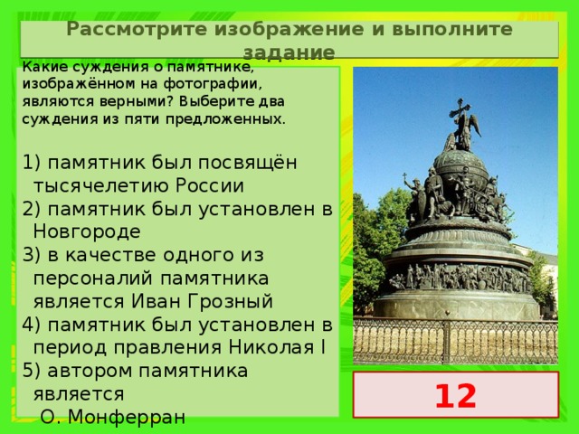 Рассмотрите изображение и выполните задание Какие суждения о памятнике, изображённом на фотографии, являются верными? Выберите два суждения из пяти предложенных. 1) памятник был посвящён тысячелетию России 2) памятник был установлен в Новгороде 3) в качестве одного из персоналий памятника является Иван Грозный 4) памятник был установлен в период правления Николая I 5) автором памятника является  O. Монферран 12 