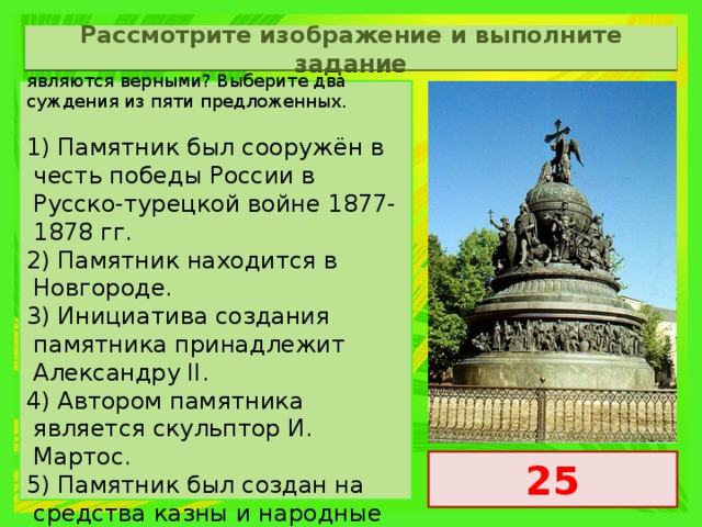 Рассмотрите изображение и выполните задание Какие суждения о памятнике, изображённом на фотографии, являются верными? Выберите два суждения из пяти предложенных.   1) Памятник был сооружён в честь победы России в Русско-турецкой войне 1877-1878 гг. 2) Памятник находится в Новгороде. 3) Инициатива создания памятника принадлежит Александру II. 4) Автором памятника является скульптор И. Мартос. 5) Памятник был создан на средства казны и народные пожертвования. 25 