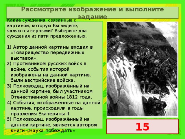 Рассмотрите изображение и выполните задание Какие суждения, связанные с картиной, которую Вы видите, являются верными? Выберите два суждения из пяти предложенных.   1) Автор данной картины входил в «Товарищество передвижных выставок». 2) Противником русских войск в войне, события которой изображены на данной картине, были австрийские войска. 3) Полководец, изображённый на данной картине, был участником Отечественной войны 1812 года. 4) События, изображённые на данной картине, происходили в годы правления Екатерины II. 5) Полководец, изображённый на данной картине, является автором книги «Наука побеждать». 15 