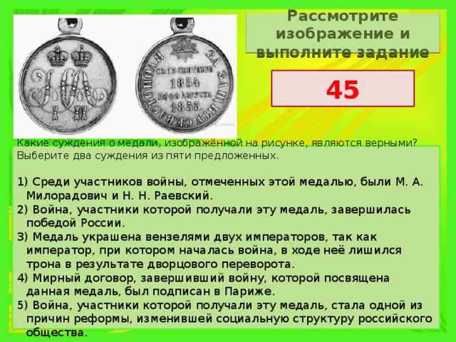 Рассмотрите изображение и выполните задание 45 Какие суждения о медали, изображённой на рисунке, являются верными? Выберите два суждения из пяти предложенных.   1) Среди участников войны, отмеченных этой медалью, были М. А. Милорадович и Н. Н. Раевский. 2) Война, участники которой получали эту медаль, завершилась победой России. 3) Медаль украшена вензелями двух императоров, так как император, при котором началась война, в ходе неё лишился трона в результате дворцового переворота. 4) Мирный договор, завершивший войну, которой посвящена данная медаль, был подписан в Париже. 5) Война, участники которой получали эту медаль, стала одной из причин реформы, изменившей социальную структуру российского общества. 