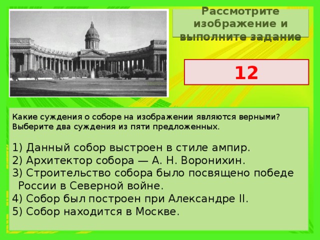 Рассмотрите изображение и выполните задание 12 Какие суждения о соборе на изображении являются верными? Выберите два суждения из пяти предложенных. 1) Данный собор выстроен в стиле ампир. 2) Архитектор собора — А. Н. Воронихин. 3) Строительство собора было посвящено победе России в Северной войне. 4) Собор был построен при Александре II. 5) Собор находится в Москве. 