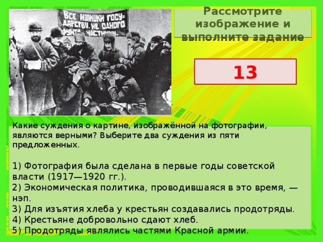 Рассмотрите изображение и выполните задание 13 Какие суждения о картине, изображённой на фотографии, являются верными? Выберите два суждения из пяти предложенных. 1) Фотография была сделана в первые годы советской власти (1917—1920 гг.). 2) Экономическая политика, проводившаяся в это время, — нэп. 3) Для изъятия хлеба у крестьян создавались продотряды. 4) Крестьяне добровольно сдают хлеб. 5) Продотряды являлись частями Красной армии. 