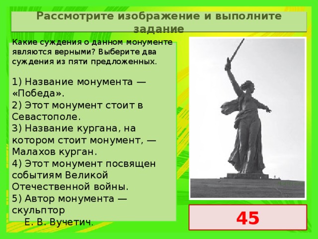 Рассмотрите изображение и выполните задание Какие суждения о данном монументе являются верными? Выберите два суждения из пяти предложенных.   1) Название монумента — «Победа». 2) Этот монумент стоит в Севастополе. 3) Название кургана, на котором стоит монумент, — Малахов курган. 4) Этот монумент посвящен событиям Великой Отечественной войны. 5) Автор монумента — скульптор  Е. В. Вучетич . 45 