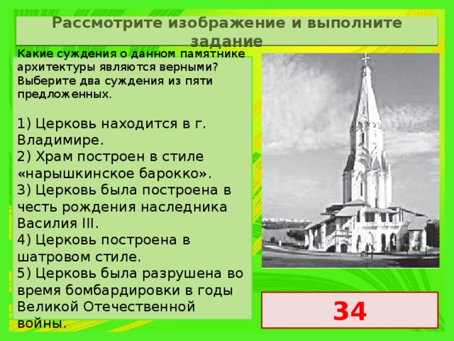 Рассмотрите изображение и выполните задание Какие суждения о данном памятнике архитектуры являются верными? Выберите два суждения из пяти предложенных.   1) Церковь находится в г. Владимире. 2) Храм построен в стиле «нарышкинское барокко». 3) Церковь была построена в честь рождения наследника Василия III. 4) Церковь построена в шатровом стиле. 5) Церковь была разрушена во время бомбардировки в годы Великой Отечественной войны. 34 