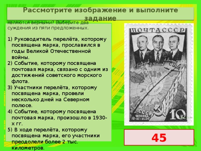 Рассмотрите изображение и выполните задание Какие суждения о данном изображении являются верными? Выберите два суждения из пяти предложенных. 1) Руководитель перелёта, которому посвящена марка, прославился в годы Великой Отечественной войны. 2) Событие, которому посвящена почтовая марка, связано с одним из достижений советского морского флота. 3) Участники перелёта, которому посвящена марка, провели несколько дней на Северном полюсе. 4) Событие, которому посвящена почтовая марка, произошло в 1930-х гг. 5) В ходе перелёта, которому посвящена марка, его участники преодолели более 2 тыс. километров. 45 