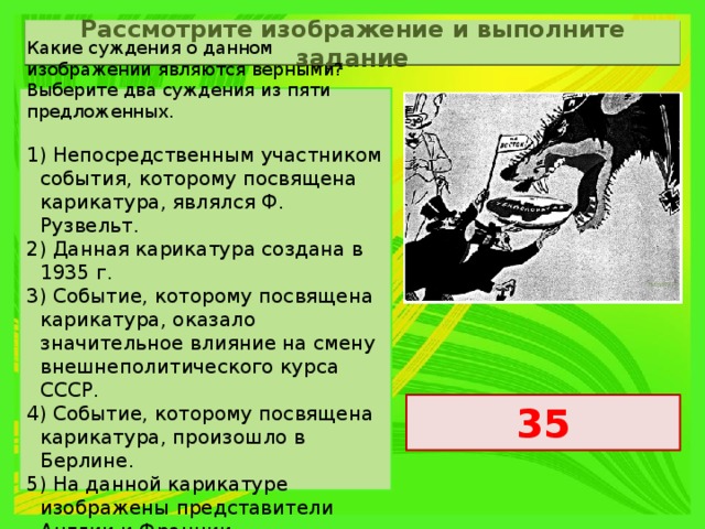 Рассмотрите изображение и выполните задание Какие суждения о данном изображении являются верными? Выберите два суждения из пяти предложенных.   1) Непосредственным участником события, которому посвящена карикатура, являлся Ф. Рузвельт. 2) Данная карикатура создана в 1935 г. 3) Событие, которому посвящена карикатура, оказало значительное влияние на смену внешнеполитического курса СССР. 4) Событие, которому посвящена карикатура, произошло в Берлине. 5) На данной карикатуре изображены представители Англии и Франции. 35 