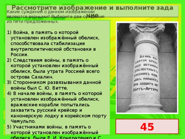 Рас­смот­ри­те изоб­ра­же­ние и вы­пол­ни­те за­да­ние Какие суждения о данном изображении являются верными? Выберите два суждения из пяти предложенных.   1) Война, в память о которой установлен изображённый обелиск, способствовала стабилизации внутриполитической обстановки в России. 2) Следствием войны, в память о которой установлен изображённый обелиск, была утрата Россией всего острова Сахалин. 3) Сторонником развязывания данной войны был С. Ю. Витте. 4) В начале войны, в память о которой установлен изображённый обелиск, вражеские корабли попытались захватить русский крейсер и канонерскую лодку в корейском порту Чемульпо. 5) Участниками войны, в память о которой установлен изображённый обелиск, были Р. И. Кондратенко и С. О. Макаров. 45 