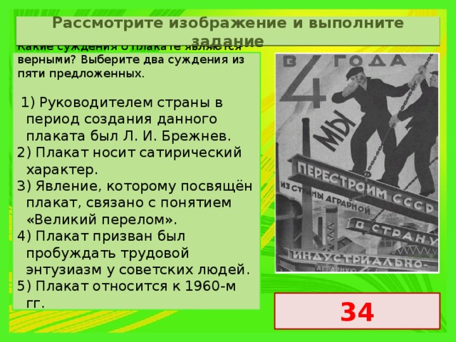 Рассмотрите изображение и выполните задание Какие суждения о плакате являются верными? Выберите два суждения из пяти предложенных.   1) Руководителем страны в период создания данного плаката был Л. И. Брежнев. 2) Плакат носит сатирический характер. 3) Явление, которому посвящён плакат, связано с понятием «Великий перелом». 4) Плакат призван был пробуждать трудовой энтузиазм у советских людей. 5) Плакат относится к 1960-м гг. 34 