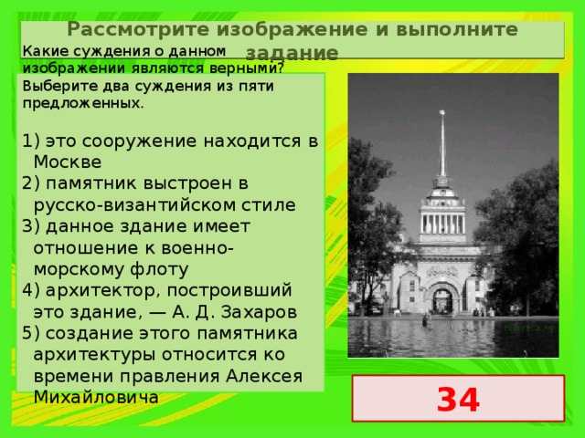 Рассмотрите изображение и выполните задание Какие суждения о данном изображении являются верными? Выберите два суждения из пяти предложенных. 1) это сооружение находится в Москве 2) памятник выстроен в русско-византийском стиле 3) данное здание имеет отношение к военно-морскому флоту 4) архитектор, построивший это здание, — А. Д. Захаров 5) создание этого памятника архитектуры относится ко времени правления Алексея Михайловича 34 