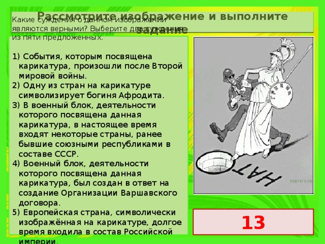 Рассмотрите изображение и выполните задание Какие суждения о данном изображении являются верными? Выберите два суждения из пяти предложенных. 1) События, которым посвящена карикатура, произошли после Второй мировой войны. 2) Одну из стран на карикатуре символизирует богиня Афродита. 3) В военный блок, деятельности которого посвящена данная карикатура, в настоящее время входят некоторые страны, ранее бывшие союзными республиками в составе СССР. 4) Военный блок, деятельности которого посвящена данная карикатура, был создан в ответ на создание Организации Варшавского договора. 5) Европейская страна, символически изображённая на карикатуре, долгое время входила в состав Российской империи. 13 