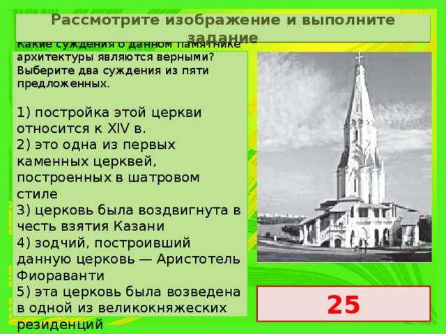 Рассмотрите изображение и выполните задание Какие суждения о данном памятнике архитектуры являются верными? Выберите два суждения из пяти предложенных.   1) постройка этой церкви относится к XIV в. 2) это одна из первых каменных церквей, построенных в шатровом стиле 3) церковь была воздвигнута в честь взятия Казани 4) зодчий, построивший данную церковь — Аристотель Фиораванти 5) эта церковь была возведена в одной из великокняжеских резиденций 25 