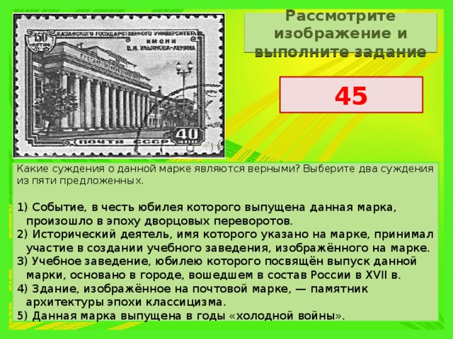 Рассмотрите изображение и выполните задание 45 Какие суждения о данной марке являются верными? Выберите два суждения из пяти предложенных. 1) Событие, в честь юбилея которого выпущена данная марка, произошло в эпоху дворцовых переворотов. 2) Исторический деятель, имя которого указано на марке, принимал участие в создании учебного заведения, изображённого на марке. 3) Учебное заведение, юбилею которого посвящён выпуск данной марки, основано в городе, вошедшем в состав России в XVII в. 4) Здание, изображённое на почтовой марке, — памятник архитектуры эпохи классицизма. 5) Данная марка выпущена в годы «холодной войны». 