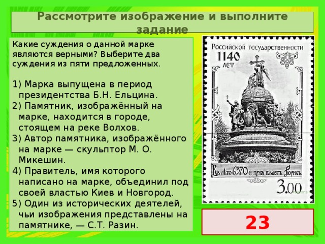 Рассмотрите изображение и выполните задание Какие суждения о данной марке являются верными? Выберите два суждения из пяти предложенных.   1) Марка выпущена в период президентства Б.Н. Ельцина. 2) Памятник, изображённый на марке, находится в городе, стоящем на реке Волхов. 3) Автор памятника, изображённого на марке — скульптор М. О. Микешин. 4) Правитель, имя которого написано на марке, объединил под своей властью Киев и Новгород. 5) Один из исторических деятелей, чьи изображения представлены на памятнике, — С.Т. Разин. 23 