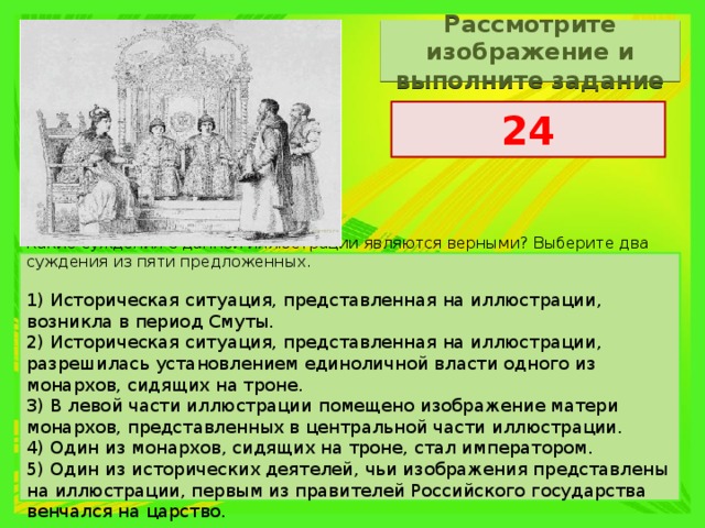 Рассмотрите изображение и выполните задание 24 Какие суждения о данной иллюстрации являются верными? Выберите два суждения из пяти предложенных. 1) Историческая ситуация, представленная на иллюстрации, возникла в период Смуты. 2) Историческая ситуация, представленная на иллюстрации, разрешилась установлением единоличной власти одного из монархов, сидящих на троне. 3) В левой части иллюстрации помещено изображение матери монархов, представленных в центральной части иллюстрации. 4) Один из монархов, сидящих на троне, стал императором. 5) Один из исторических деятелей, чьи изображения представлены на иллюстрации, первым из правителей Российского государства венчался на царство. 