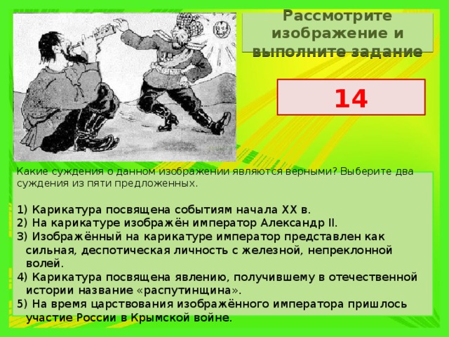 Рассмотрите изображение и выполните задание 14 Какие суждения о данном изображении являются верными? Выберите два суждения из пяти предложенных.   1) Карикатура посвящена событиям начала XX в. 2) На карикатуре изображён император Александр II. 3) Изображённый на карикатуре император представлен как сильная, деспотическая личность с железной, непреклонной волей. 4) Карикатура посвящена явлению, получившему в отечественной истории название «распутинщина». 5) На время царствования изображённого императора пришлось участие России в Крымской войне. 