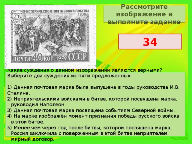 Рассмотрите изображение и выполните задание 34 Какие суждения о данном изображении являются верными? Выберите два суждения из пяти предложенных.   1) Данная почтовая марка была выпущена в годы руководства И.В. Сталина. 2) Неприятельскими войсками в битве, которой посвящена марка, руководил Наполеон. 3) Данная почтовая марка посвящена событиям Северной войны. 4) На марке изображён момент признания победы русского войска в этой битве. 5) Менее чем через год после битвы, которой посвящена марка, Россия заключила с поверженным в этой битве неприятелем мирный договор. 