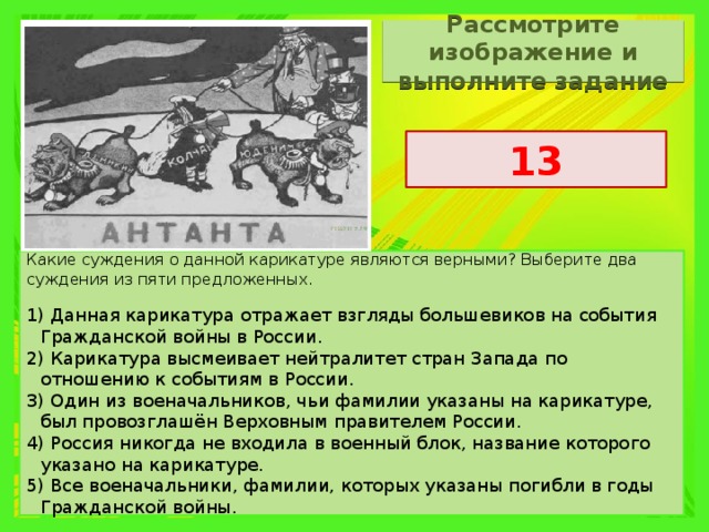 Рассмотрите изображение и выполните задание 13 Какие суждения о данной карикатуре являются верными? Выберите два суждения из пяти предложенных. 1) Данная карикатура отражает взгляды большевиков на события Гражданской войны в России. 2) Карикатура высмеивает нейтралитет стран Запада по отношению к событиям в России. 3) Один из военачальников, чьи фамилии указаны на карикатуре, был провозглашён Верховным правителем России. 4) Россия никогда не входила в военный блок, название которого указано на карикатуре. 5) Все военачальники, фамилии, которых указаны погибли в годы Гражданской войны. 