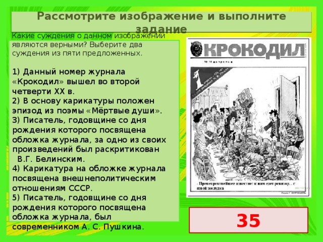 Рассмотрите изображение и выполните задание Какие суждения о данном изображении являются верными? Выберите два суждения из пяти предложенных.   1) Данный номер журнала «Крокодил» вышел во второй четверти XX в. 2) В основу карикатуры положен эпизод из поэмы «Мёртвые души». 3) Писатель, годовщине со дня рождения которого посвящена обложка журнала, за одно из своих произведений был раскритикован  В.Г. Белинским. 4) Карикатура на обложке журнала посвящена внешнеполитическим отношениям СССР. 5) Писатель, годовщине со дня рождения которого посвящена обложка журнала, был современником А. С. Пушкина. 35 