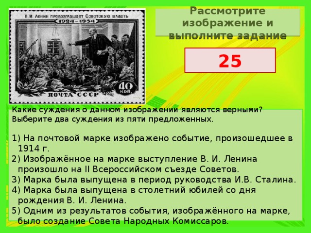 Рассмотрите изображение и выполните задание 25 Какие суждения о данном изображении являются верными? Выберите два суждения из пяти предложенных.   1) На почтовой марке изображено событие, произошедшее в 1914 г. 2) Изображённое на марке выступление В. И. Ленина произошло на II Всероссийском съезде Советов. 3) Марка была выпущена в период руководства И.В. Сталина. 4) Марка была выпущена в столетний юбилей со дня рождения В. И. Ленина. 5) Одним из результатов события, изображённого на марке, было создание Совета Народных Комиссаров. 