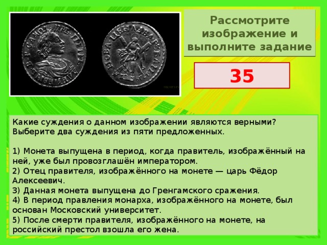 Рассмотрите изображение и выполните задание 35 Какие суждения о данном изображении являются верными? Выберите два суждения из пяти предложенных.   1) Монета выпущена в период, когда правитель, изображённый на ней, уже был провозглашён императором. 2) Отец правителя, изображённого на монете — царь Фёдор Алексеевич. 3) Данная монета выпущена до Гренгамского сражения. 4) В период правления монарха, изображённого на монете, был основан Московский университет. 5) После смерти правителя, изображённого на монете, на российский престол взошла его жена. 