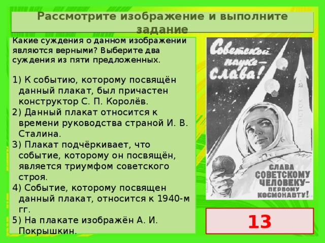 Рассмотрите изображение и выполните задание Какие суждения о данном изображении являются верными? Выберите два суждения из пяти предложенных.   1) К событию, которому посвящён данный плакат, был причастен конструктор С. П. Королёв. 2) Данный плакат относится к времени руководства страной И. В. Сталина. 3) Плакат подчёркивает, что событие, которому он посвящён, является триумфом советского строя. 4) Событие, которому посвящен данный плакат, относится к 1940-м гг. 5) На плакате изображён А. И. Покрышкин. 13 