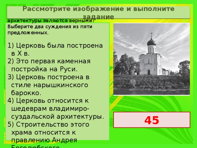 Рассмотрите изображение и выполните задание Какие суждения о данном памятнике архитектуры являются верными? Выберите два суждения из пяти предложенных.   1) Церковь была построена в X в. 2) Это первая каменная постройка на Руси. 3) Церковь построена в стиле нарышкинского барокко. 4) Церковь относится к шедеврам владимиро-суздальской архитектуры. 5) Строительство этого храма относится к правлению Андрея Боголюбского. 45 