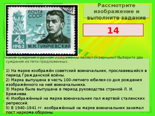 Рассмотрите изображение и выполните задание 14 Какие суждения о данном изображении являются верными? Выберите два суждения из пяти предложенных.   1) На марке изображён советский военачальник, прославившийся в период Гражданской войны. 2) Марка выпущена в честь 100-летнего юбилея со дня рождения изображённого на ней военачальника. 3) Марка была выпущена в период руководства страной Л. И. Брежнева. 4) Изображённый на марке военачальник пал жертвой сталинских репрессий. 5) В 1940–1941 гг. изображённый на марке военачальник занимал пост наркома обороны. 