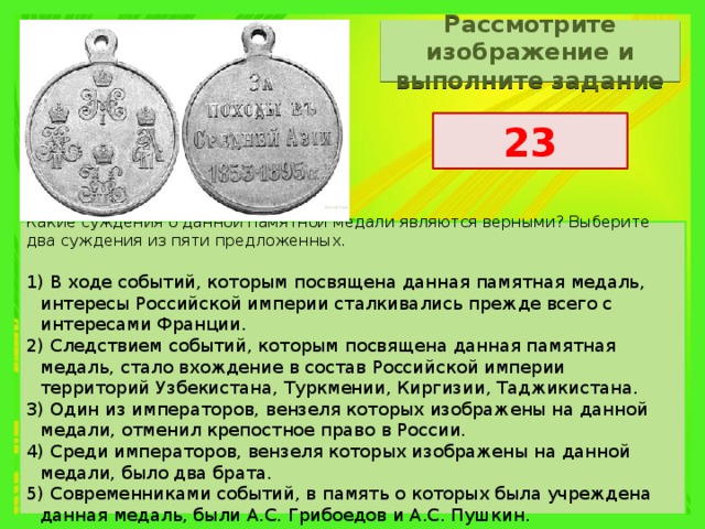 Рассмотрите изображение и выполните задание 23 Какие суждения о данной памятной медали являются верными? Выберите два суждения из пяти предложенных.   1) В ходе событий, которым посвящена данная памятная медаль, интересы Российской империи сталкивались прежде всего с интересами Франции. 2) Следствием событий, которым посвящена данная памятная медаль, стало вхождение в состав Российской империи территорий Узбекистана, Туркмении, Киргизии, Таджикистана. 3) Один из императоров, вензеля которых изображены на данной медали, отменил крепостное право в России. 4) Среди императоров, вензеля которых изображены на данной медали, было два брата. 5) Современниками событий, в память о которых была учреждена данная медаль, были А.С. Грибоедов и А.С. Пушкин. 