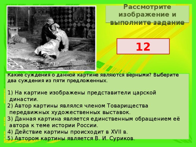 Рассмотрите изображение и выполните задание 12 Какие суждения о данной картине являются верными? Выберите два суждения из пяти предложенных.   1) На картине изображены представители царской династии. 2) Автор картины являлся членом Товарищества передвижных художественных выставок. 3) Данная картина является единственным обращением её автора к теме истории России. 4) Действие картины происходит в XVII в. 5) Автором картины является В. И. Суриков. 