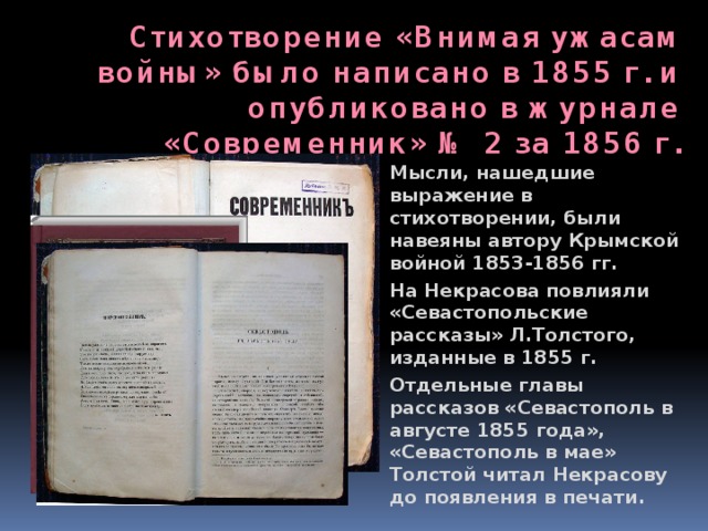 Стихотворение «Внимая ужасам войны» было написано в 1855 г. и опубликовано в журнале «Современник» № 2 за 1856 г. Мысли, нашедшие выражение в стихотворении, были навеяны автору Крымской войной 1853-1856 гг. На Некрасова повлияли «Севастопольские рассказы» Л.Толстого, изданные в 1855 г. Отдельные главы рассказов «Севастополь в августе 1855 года», «Севастополь в мае» Толстой читал Некрасову до появления в печати. 