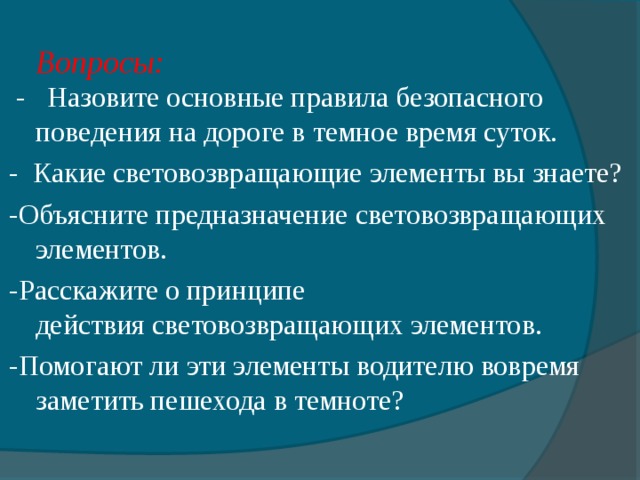 Вопросы:  - Назовите основные правила безопасного поведения на дороге в темное время суток. - Какие световозвращающие элементы вы знаете? -Объясните предназначение световозвращающих элементов. -Расскажите о принципе действия световозвращающих элементов. -Помогают ли эти элементы водителю вовремя заметить пешехода в темноте? 