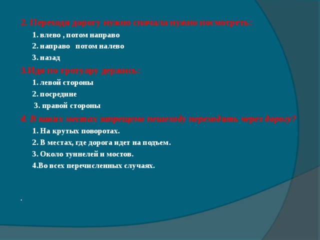 2. Переходя дорогу нужно сначала нужно посмотреть:  1. влево , потом направо  2. направо потом налево  3. назад 3.Идя по тротуару держись:   1. левой стороны   2 . посредине   3 . правой стороны 4. В каких местах запрещено пешеходу переходить через дорогу?  1. На крутых поворотах.  2. В местах, где дорога идет на подъем.  3. Около туннелей и мостов.  4.Во всех перечисленных случаях.    . 