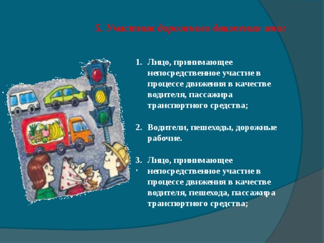 5 . Участник дорожного движения это: Лицо, принимающее непосредственное участие в процессе движения в качестве водителя, пассажира транспортного средства; Водители, пешеходы, дорожные рабочие. Лицо, принимающее непосредственное участие в процессе движения в качестве водителя, пешехода, пассажира транспортного средства;   