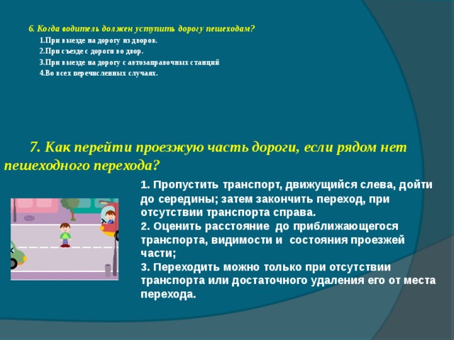 6. Когда водитель должен уступить дорогу пешеходам?  1.При выезде на дорогу из дворов.  2.При съезде с дороги во двор.  3.При выезде на дорогу с автозаправочных станций  4.Во всех перечисленных случаях.  7. Как перейти проезжую часть дороги, если рядом нет пешеходного перехода?    1. Пропустить транспорт, движущийся слева, дойти    до середины; затем закончить переход, при     отсутствии транспорта справа.    2. Оценить расстояние до приближающегося     транспорта, видимости и состояния проезжей     части;    3. Переходить можно только при отсутствии     транспорта или достаточного удаления его от места    перехода. 