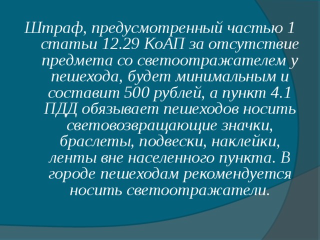 Штраф, предусмотренный частью 1 статьи 12.29 КоАП за отсутствие предмета со светоотражателем у пешехода, будет минимальным и составит 500 рублей, а пункт 4.1 ПДД обязывает пешеходов носить световозвращающие значки, браслеты, подвески, наклейки, ленты вне населенного пункта. В городе пешеходам рекомендуется носить светоотражатели.  