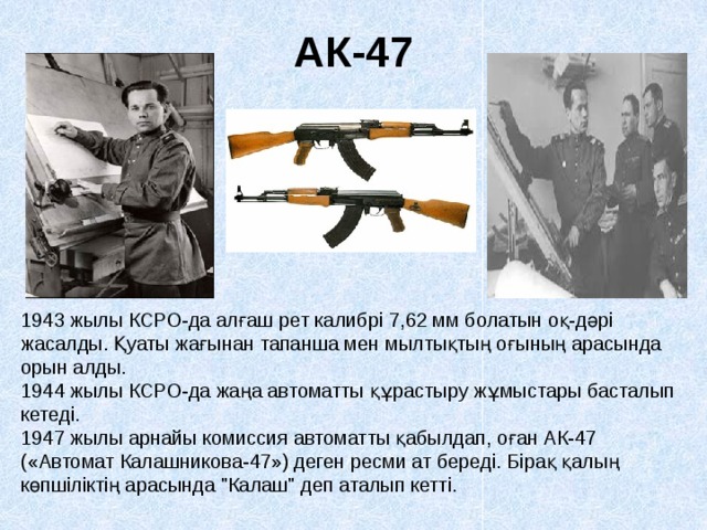 АК-47 1943 жылы КСРО-да алғаш рет калибрі 7,62 мм болатын оқ-дәрі жасалды. Қуаты жағынан тапанша мен мылтықтың оғының арасында орын алды. 1944 жылы КСРО-да жаңа автоматты құрастыру жұмыстары басталып кетеді. 1947 жылы арнайы комиссия автоматты қабылдап, оған АК-47 («Автомат Калашникова-47») деген ресми ат береді. Бірақ қалың көпшіліктің арасында 