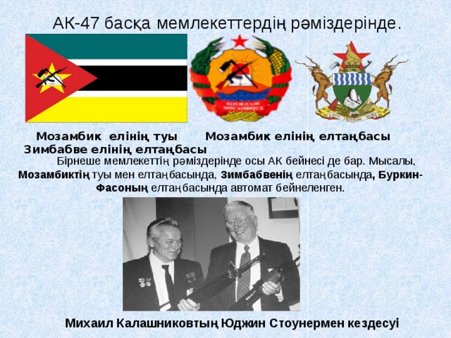  АК-47 басқа мемлекеттердің рәміздерінде.  Мозамбик елінің туы Мозамбик елінің елтаңбасы Зимбабве елінің елтаңбасы  Бірнеше мемлекеттің рәміздерінде осы АК бейнесі де бар. Мысалы, Мозамбиктің туы мен елтаңбасында, Зимбабвенің елтаңбасында , Буркин-Фасоның елтаңбасында автомат бейнеленген. Михаил Калашниковтың Юджин Стоунермен кездесуі 