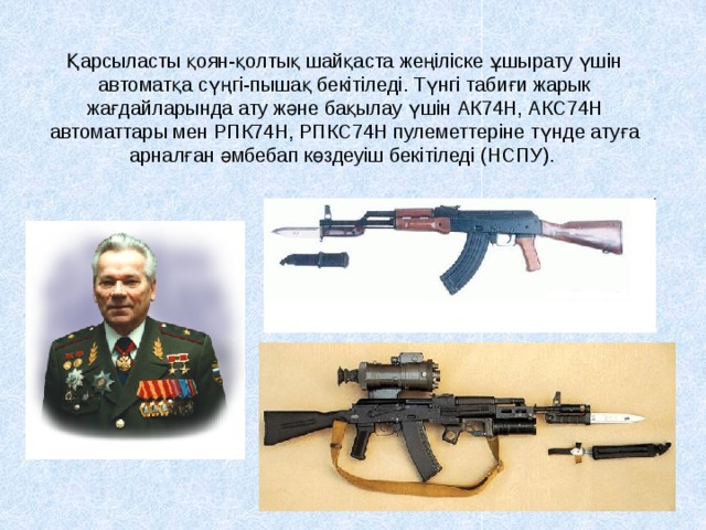 Қарсыласты қоян-қолтық шайқаста жеңіліске ұшырату үшін автоматқа сүңгі-пышақ бекітіледі. Түнгі табиғи жарык жағдайларында ату және бақылау үшін АК74Н, АКС74Н автоматтары мен РПК74Н, РПКС74Н пулеметтеріне түнде атуға арналған әмбебап көздеуіш бекітіледі (НСПУ).  