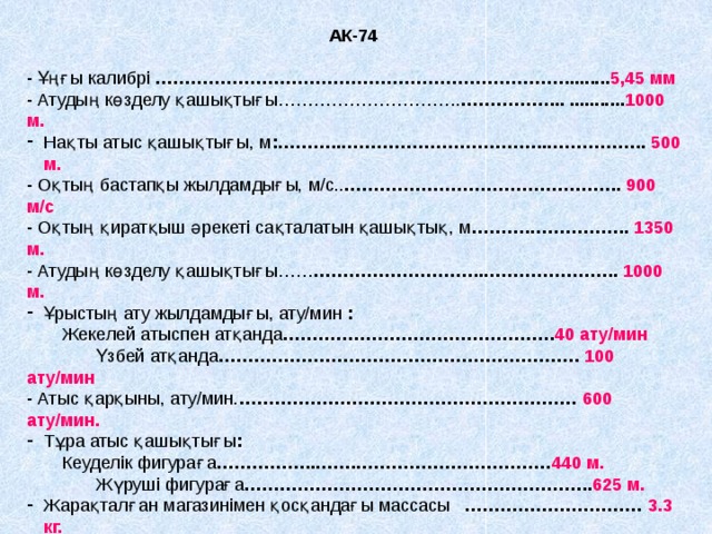 АК-74  - Ұңғы калибрі  ……………………………………………………………......... 5,45 мм - Атудың көзделу қашықтығы…………………………. ……………... ........... 1000 м. Нақты атыс қашықтығы, м :………..……………………………..…………….. 500 м. - Оқтың бастапқы жылдамдығы, м/с.. ……………………………………….. 900 м/с - Оқтың қиратқыш әрекеті сақталатын қашықтық, м ……….…………….. 1350 м. - Атудың көзделу қашықтығы…… ………………………..………………….. 1000 м. Ұрыстың ату жылдамдығы, ату/мин  :  Жекелей атыспен атқанда ………………………………………. 40 ату/мин  Үзбей атқанда ……………………………………………………. 100 ату/мин - Атыс қарқыны, ату/мин. ………………………………………………… 600 ату/мин. Тұра атыс қашықтығы :  Кеуделік фигураға ……………..…….…………………………… 440 м.   Жүруші фигураға ………………………………………………….. 625 м.  Жарақталған магазинімен қосқандағы массасы ………………………… 3.3 кг.   Сүңгі – пышақтың массасы ……………………………………..… 390гр - Магазиннің сыйымдылығы :…… ………………………………………. 30 патрон. 